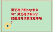 灵芝孢子粉pop怎么写？灵芝孢子粉pop的使用方法和注意事项？