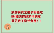 旅游买灵芝孢子粉能吃吗(能否在旅游中购买灵芝孢子粉并食用?)