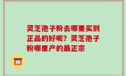 灵芝孢子粉去哪里买到正品的好呢？灵芝孢子粉哪里产的最正宗