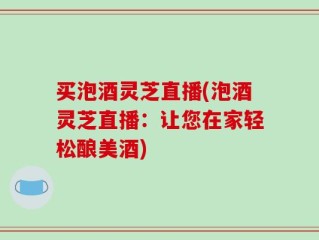 买泡酒灵芝直播(泡酒灵芝直播：让您在家轻松酿美酒)