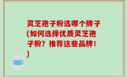 灵芝孢子粉选哪个牌子(如何选择优质灵芝孢子粉？推荐这些品牌！)