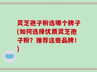 灵芝孢子粉选哪个牌子(如何选择优质灵芝孢子粉？推荐这些品牌！)