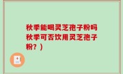 秋季能喝灵芝孢子粉吗秋季可否饮用灵芝孢子粉？)