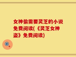 女神偷需要灵芝的小说免费阅读(《灵芝女神盗》免费阅读)