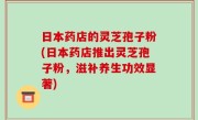 日本药店的灵芝孢子粉(日本药店推出灵芝孢子粉，滋补养生功效显著)