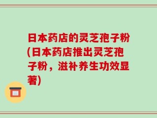 日本药店的灵芝孢子粉(日本药店推出灵芝孢子粉，滋补养生功效显著)