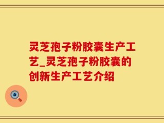 灵芝孢子粉胶囊生产工艺_灵芝孢子粉胶囊的创新生产工艺介绍