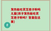 发热能吃灵芝孢子粉吗儿童(孩子发热能吃灵芝孢子粉吗？答案在这里)