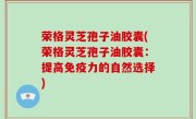 荣格灵芝孢子油胶囊(荣格灵芝孢子油胶囊：提高免疫力的自然选择)