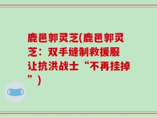 鹿邑郭灵芝(鹿邑郭灵芝：双手缝制救援服 让抗洪战士“不再挂掉”)
