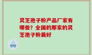 灵芝孢子粉产品厂家有哪些？全国的那家的灵芝孢子粉最好