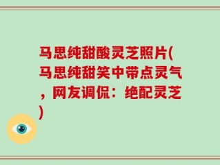 马思纯甜酸灵芝照片(马思纯甜笑中带点灵气，网友调侃：绝配灵芝)