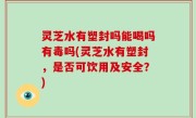 灵芝水有塑封吗能喝吗有毒吗(灵芝水有塑封，是否可饮用及安全？)