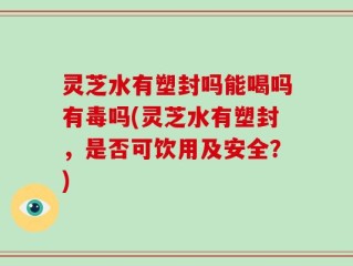 灵芝水有塑封吗能喝吗有毒吗(灵芝水有塑封，是否可饮用及安全？)