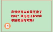 声带癌可以吃灵芝孢子粉吗？灵芝孢子粉对声带癌的治疗效果？