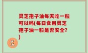 灵芝孢子油每天吃一粒可以吗(每日食用灵芝孢子油一粒是否安全？)