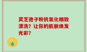 灵芝孢子粉抗氧化精致漂洗？让你的肌肤焕发光彩？