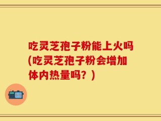 吃灵芝孢子粉能上火吗(吃灵芝孢子粉会增加体内热量吗？)