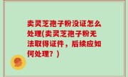 卖灵芝孢子粉没证怎么处理(卖灵芝孢子粉无法取得证件，后续应如何处理？)
