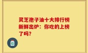 灵芝孢子油十大排行榜新鲜出炉：你吃的上榜了吗？