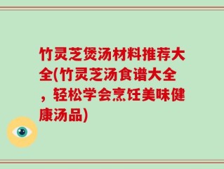 竹灵芝煲汤材料推荐大全(竹灵芝汤食谱大全，轻松学会烹饪美味健康汤品)