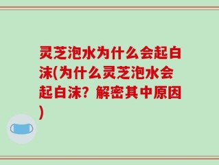 灵芝泡水为什么会起白沫(为什么灵芝泡水会起白沫？解密其中原因)