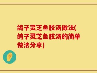 鸽子灵芝鱼胶汤做法(鸽子灵芝鱼胶汤的简单做法分享)