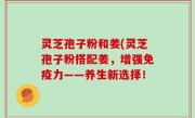灵芝孢子粉和姜(灵芝孢子粉搭配姜，增强免疫力——养生新选择！