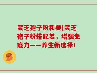 灵芝孢子粉和姜(灵芝孢子粉搭配姜，增强免疫力——养生新选择！