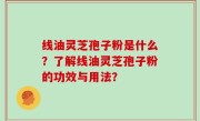 线油灵芝孢子粉是什么？了解线油灵芝孢子粉的功效与用法？
