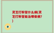 灵芝打粉管什么病(灵芝打粉管能治哪些病？)