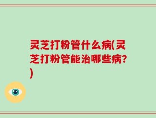 灵芝打粉管什么病(灵芝打粉管能治哪些病？)