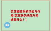 灵芝破壁粉的功能与作用(灵芝粉的功效与用途是什么？)