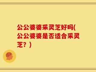 公公婆婆采灵芝好吗(公公婆婆是否适合采灵芝？)