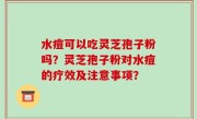 水痘可以吃灵芝孢子粉吗？灵芝孢子粉对水痘的疗效及注意事项？