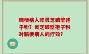 脑梗病人吃灵芝破壁孢子粉？灵芝破壁孢子粉对脑梗病人的疗效？