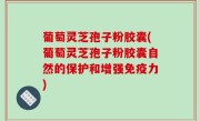 葡萄灵芝孢子粉胶囊(葡萄灵芝孢子粉胶囊自然的保护和增强免疫力)