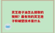 灵芝孢子油怎么提取的视频？最有效的灵芝孢子粉破壁技术是什么