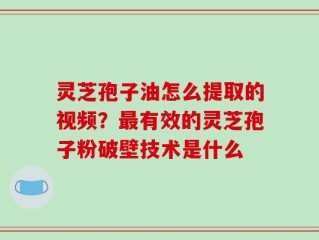 灵芝孢子油怎么提取的视频？最有效的灵芝孢子粉破壁技术是什么