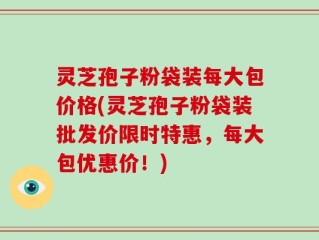 灵芝孢子粉袋装每大包价格(灵芝孢子粉袋装批发价限时特惠，每大包优惠价！)