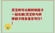 灵芝粉可以跟转移因子一起吃嘛(灵芝粉与转移因子同食是否可行？)