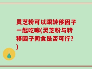 灵芝粉可以跟转移因子一起吃嘛(灵芝粉与转移因子同食是否可行？)