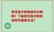 灵芝孢子粉残渣可以喝吗？了解灵芝孢子粉的功效与使用方法？