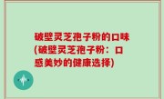 破壁灵芝孢子粉的口味(破壁灵芝孢子粉：口感美妙的健康选择)
