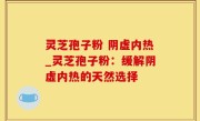 灵芝孢子粉 阴虚内热_灵芝孢子粉：缓解阴虚内热的天然选择