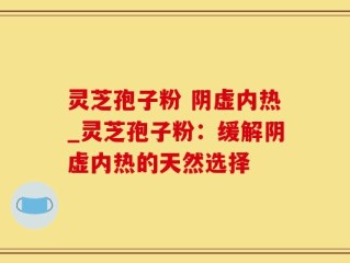 灵芝孢子粉 阴虚内热_灵芝孢子粉：缓解阴虚内热的天然选择