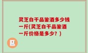 灵芝白干品鉴酒多少钱一斤(灵芝白干品鉴酒一斤价格是多少？)