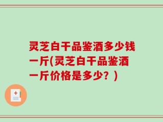 灵芝白干品鉴酒多少钱一斤(灵芝白干品鉴酒一斤价格是多少？)