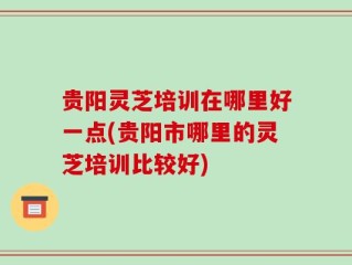 贵阳灵芝培训在哪里好一点(贵阳市哪里的灵芝培训比较好)