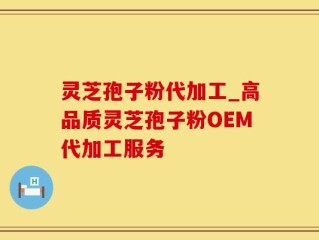 灵芝孢子粉代加工_高品质灵芝孢子粉OEM代加工服务